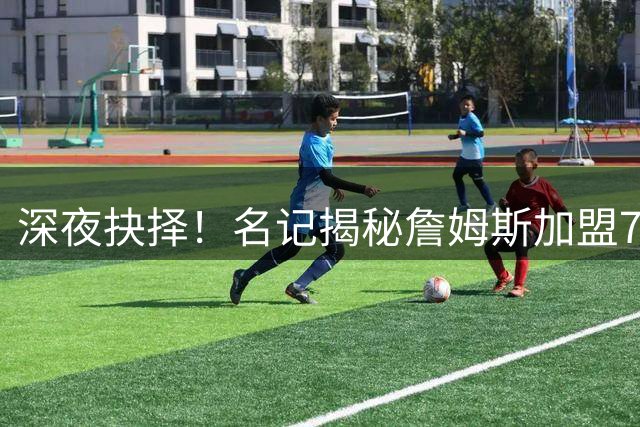 深夜抉择！名记揭秘詹姆斯加盟76人背后关键人脉网