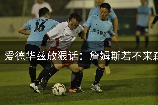 爱德华兹放狠话：詹姆斯若不来森林狼就"拧脑袋"，下赛季见真章